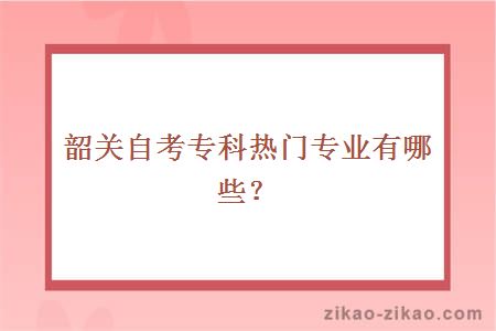 韶关自考专科热门专业有哪些?