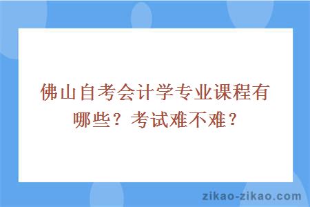 佛山自考会计学专业课程有哪些?考试难不难?