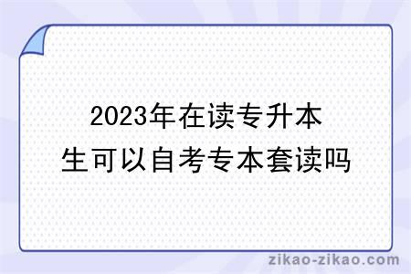 2023年在读专升本生可以自考专本套读吗？