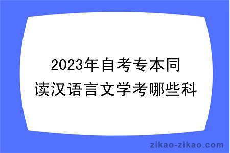 2023年自考专本同读汉语言文学考哪些科目？