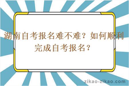 湖南自考报名难不难?如何顺利完成自考报名?