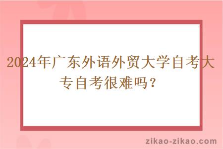 2024年广东外语外贸大学自考大专自考很难吗?