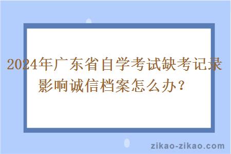 2024年广东省自学考试缺考记录影响诚信档案怎么办? 2024年广东省自学考试缺考记录影响诚信档案怎么办?
