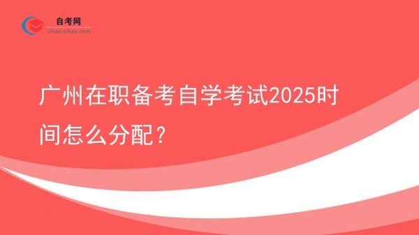 广州在职备考自学考试2025时间怎么分配？图片