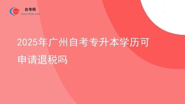 2025年广州自考专升本学历可申请退税吗图片