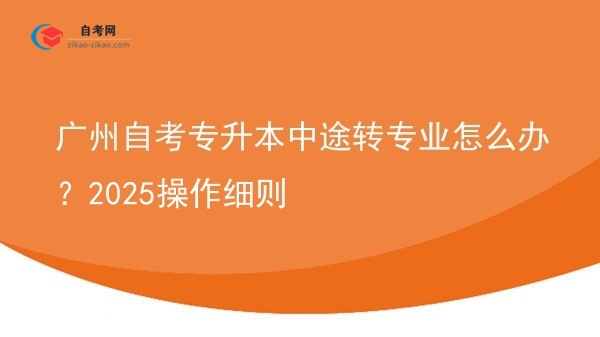 广州自考专升本中途转专业怎么办？2025操作细则图片